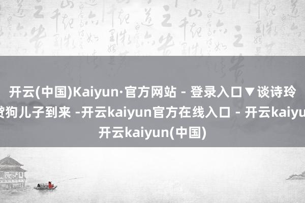 开云(中国)Kaiyun·官方网站 - 登录入口▼谈诗玲振作宽贷狗儿子到来 -开云kaiyun官方在线入口 - 开云kaiyun(中国)