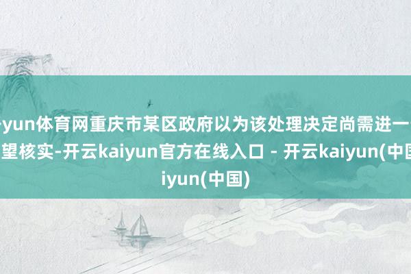 开yun体育网重庆市某区政府以为该处理决定尚需进一步看望核实-开云kaiyun官方在线入口 - 开云kaiyun(中国)