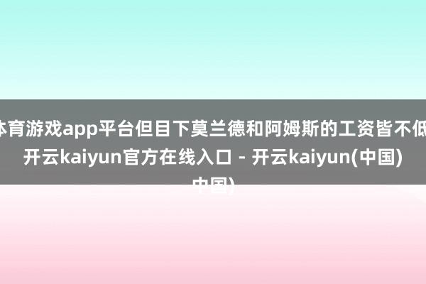 体育游戏app平台但目下莫兰德和阿姆斯的工资皆不低-开云kaiyun官方在线入口 - 开云kaiyun(中国)