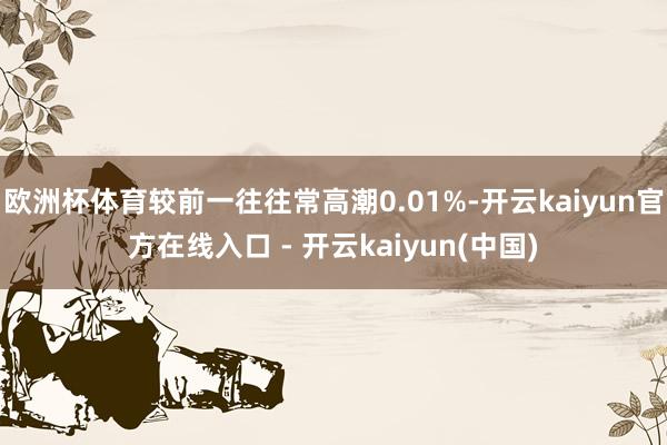 欧洲杯体育较前一往往常高潮0.01%-开云kaiyun官方在线入口 - 开云kaiyun(中国)