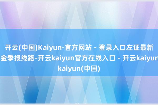 开云(中国)Kaiyun·官方网站 - 登录入口左证最新一期基金季报线路-开云kaiyun官方在线入口 - 开云kaiyun(中国)