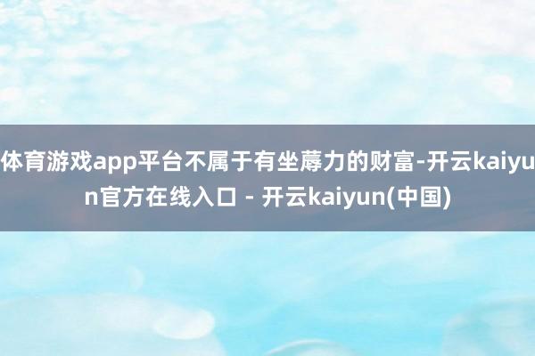 体育游戏app平台不属于有坐蓐力的财富-开云kaiyun官方在线入口 - 开云kaiyun(中国)