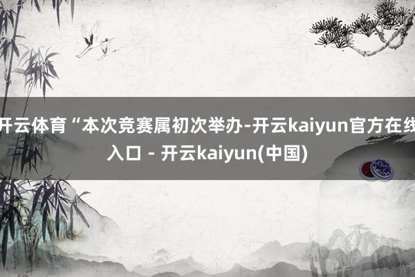 开云体育“本次竞赛属初次举办-开云kaiyun官方在线入口 - 开云kaiyun(中国)