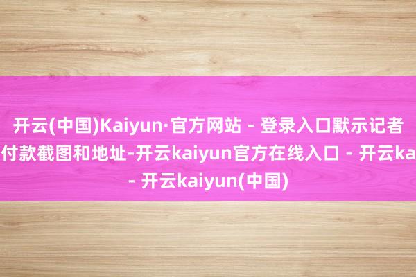 开云(中国)Kaiyun·官方网站 - 登录入口默示记者付款后发送付款截图和地址-开云kaiyun官方在线入口 - 开云kaiyun(中国)