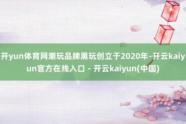 开yun体育网潮玩品牌黑玩创立于2020年-开云kaiyun官方在线入口 - 开云kaiyun(中国)