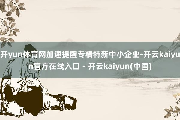 开yun体育网加速提醒专精特新中小企业-开云kaiyun官方在线入口 - 开云kaiyun(中国)