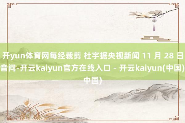 开yun体育网每经裁剪 杜宇据央视新闻 11 月 28 日音问-开云kaiyun官方在线入口 - 开云kaiyun(中国)