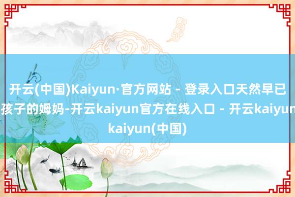 开云(中国)Kaiyun·官方网站 - 登录入口天然早已是两个孩子的姆妈-开云kaiyun官方在线入口 - 开云kaiyun(中国)