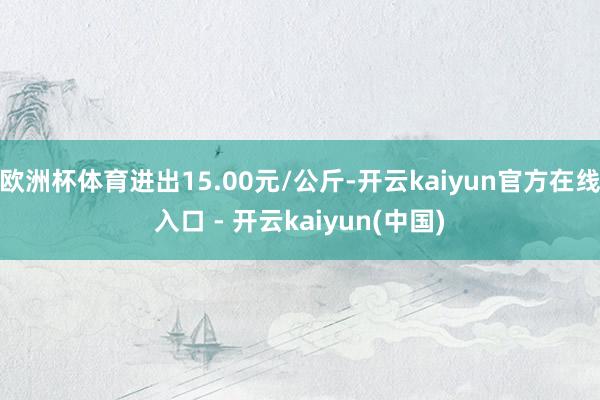 欧洲杯体育进出15.00元/公斤-开云kaiyun官方在线入口 - 开云kaiyun(中国)