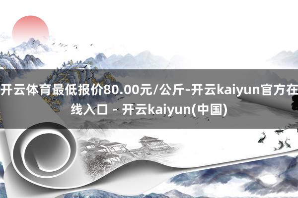 开云体育最低报价80.00元/公斤-开云kaiyun官方在线入口 - 开云kaiyun(中国)