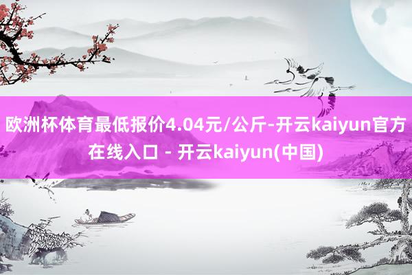欧洲杯体育最低报价4.04元/公斤-开云kaiyun官方在线入口 - 开云kaiyun(中国)