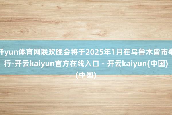 开yun体育网联欢晚会将于2025年1月在乌鲁木皆市举行-开云kaiyun官方在线入口 - 开云kaiyun(中国)