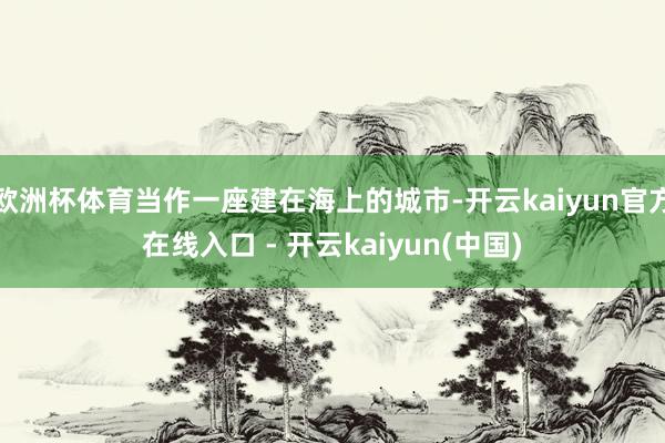 欧洲杯体育当作一座建在海上的城市-开云kaiyun官方在线入口 - 开云kaiyun(中国)