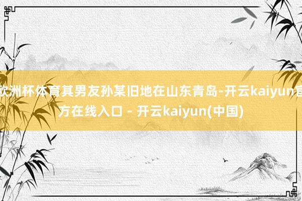 欧洲杯体育其男友孙某旧地在山东青岛-开云kaiyun官方在线入口 - 开云kaiyun(中国)