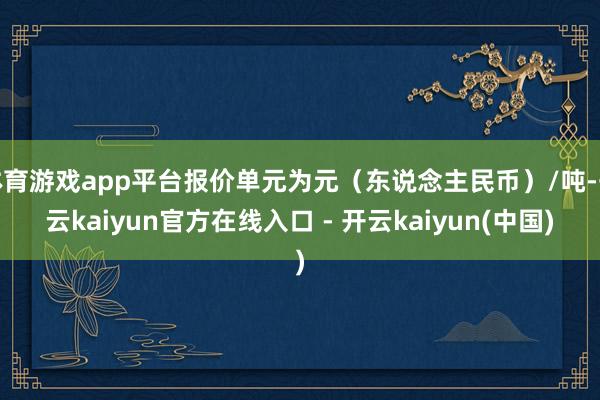 体育游戏app平台报价单元为元（东说念主民币）/吨-开云kaiyun官方在线入口 - 开云kaiyun(中国)