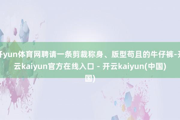 开yun体育网聘请一条剪裁称身、版型苟且的牛仔裤-开云kaiyun官方在线入口 - 开云kaiyun(中国)