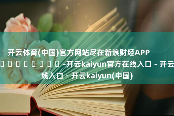 开云体育(中国)官方网站尽在新浪财经APP -开云kaiyun官方在线入口 - 开云kaiyun(中国)