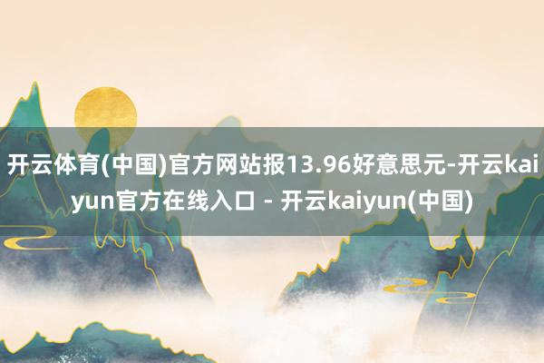 开云体育(中国)官方网站报13.96好意思元-开云kaiyun官方在线入口 - 开云kaiyun(中国)