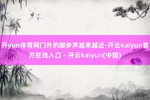 开yun体育网门外的脚步声越来越近-开云kaiyun官方在线入口 - 开云kaiyun(中国)