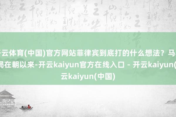 开云体育(中国)官方网站菲律宾到底打的什么想法?马科斯当局在朝以来-开云kaiyun官方在线入口 - 开云kaiyun(中国)