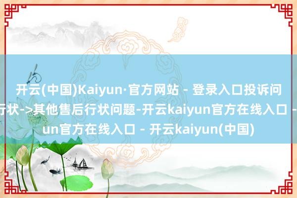 开云(中国)Kaiyun·官方网站 - 登录入口投诉问题：可能存在售后行状->其他售后行状问题-开云kaiyun官方在线入口 - 开云kaiyun(中国)