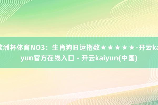 欧洲杯体育NO3：生肖狗日运指数★★★★★-开云kaiyun官方在线入口 - 开云kaiyun(中国)