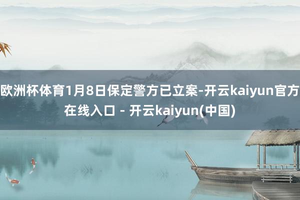 欧洲杯体育1月8日保定警方已立案-开云kaiyun官方在线入口 - 开云kaiyun(中国)