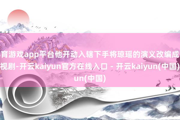 体育游戏app平台他开动入辖下手将琼瑶的演义改编成电视剧-开云kaiyun官方在线入口 - 开云kaiyun(中国)
