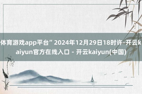 体育游戏app平台”2024年12月29日18时许-开云kaiyun官方在线入口 - 开云kaiyun(中国)