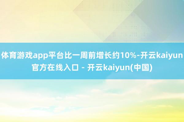 体育游戏app平台比一周前增长约10%-开云kaiyun官方在线入口 - 开云kaiyun(中国)