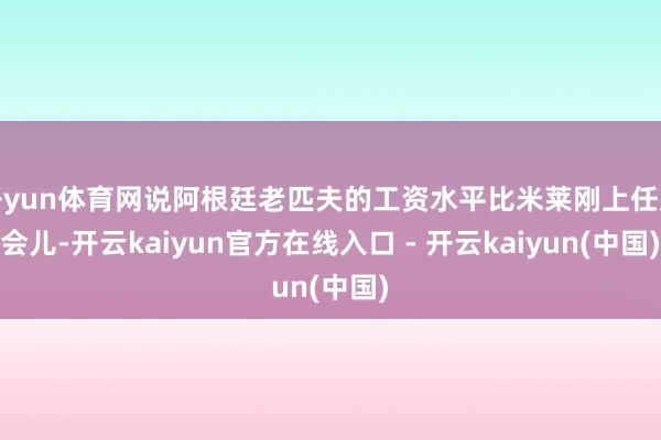开yun体育网说阿根廷老匹夫的工资水平比米莱刚上任那会儿-开云kaiyun官方在线入口 - 开云kaiyun(中国)