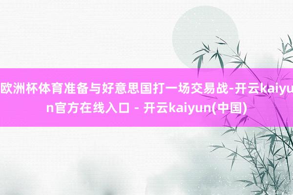 欧洲杯体育准备与好意思国打一场交易战-开云kaiyun官方在线入口 - 开云kaiyun(中国)