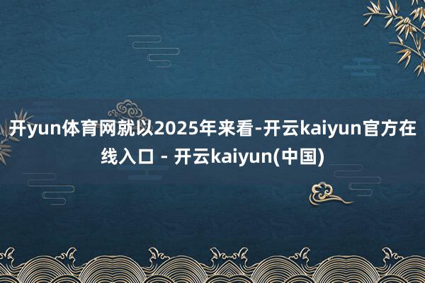 开yun体育网 就以2025年来看-开云kaiyun官方在线入口 - 开云kaiyun(中国)