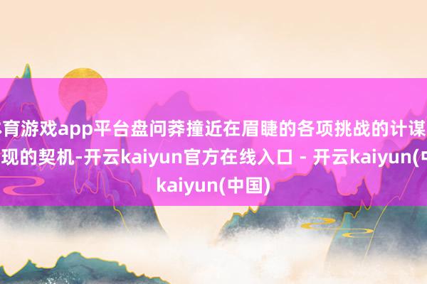 体育游戏app平台盘问莽撞近在眉睫的各项挑战的计谋和新出现的契机-开云kaiyun官方在线入口 - 开云kaiyun(中国)