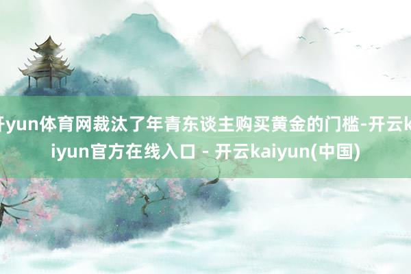 开yun体育网裁汰了年青东谈主购买黄金的门槛-开云kaiyun官方在线入口 - 开云kaiyun(中国)