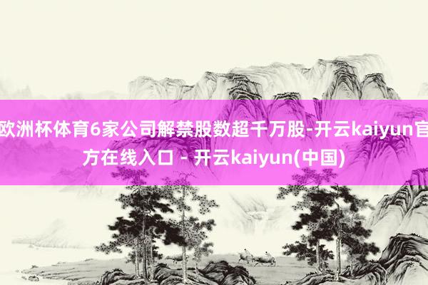 欧洲杯体育6家公司解禁股数超千万股-开云kaiyun官方在线入口 - 开云kaiyun(中国)