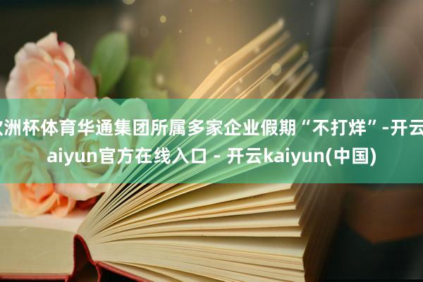 欧洲杯体育华通集团所属多家企业假期“不打烊”-开云kaiyun官方在线入口 - 开云kaiyun(中国)