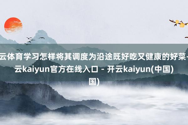 开云体育学习怎样将其调度为沿途既好吃又健康的好菜-开云kaiyun官方在线入口 - 开云kaiyun(中国)