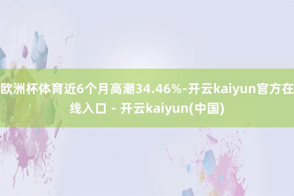 欧洲杯体育近6个月高潮34.46%-开云kaiyun官方在线入口 - 开云kaiyun(中国)
