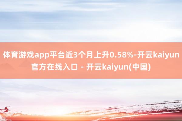 体育游戏app平台近3个月上升0.58%-开云kaiyun官方在线入口 - 开云kaiyun(中国)