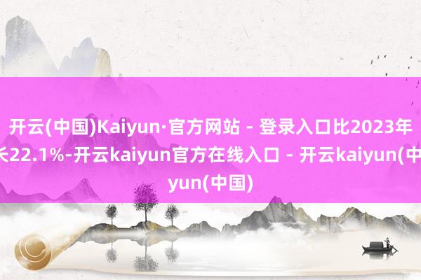 开云(中国)Kaiyun·官方网站 - 登录入口比2023年增长22.1%-开云kaiyun官方在线入口 - 开云kaiyun(中国)