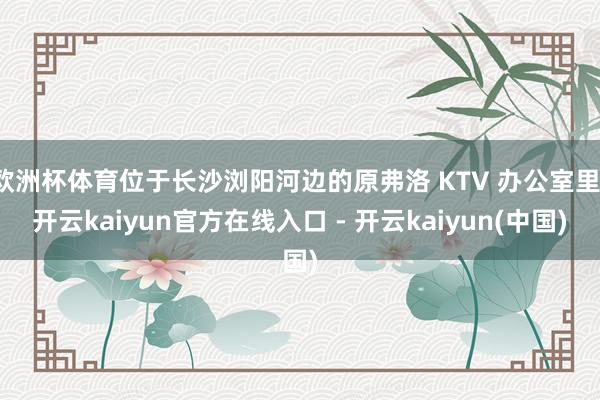 欧洲杯体育位于长沙浏阳河边的原弗洛 KTV 办公室里-开云kaiyun官方在线入口 - 开云kaiyun(中国)
