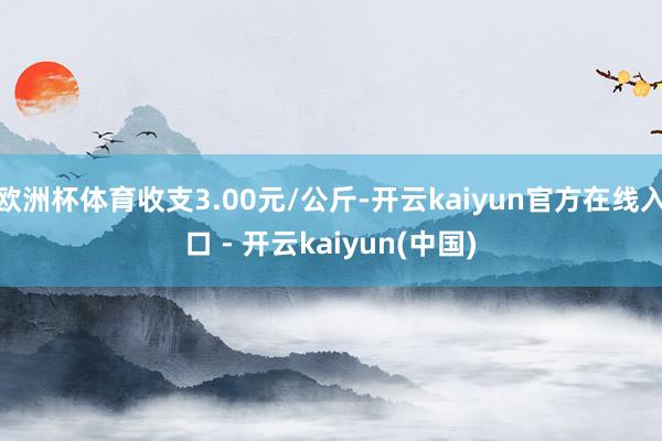 欧洲杯体育收支3.00元/公斤-开云kaiyun官方在线入口 - 开云kaiyun(中国)