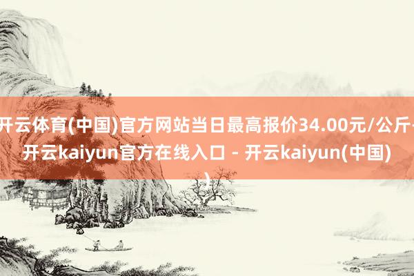 开云体育(中国)官方网站当日最高报价34.00元/公斤-开云kaiyun官方在线入口 - 开云kaiyun(中国)