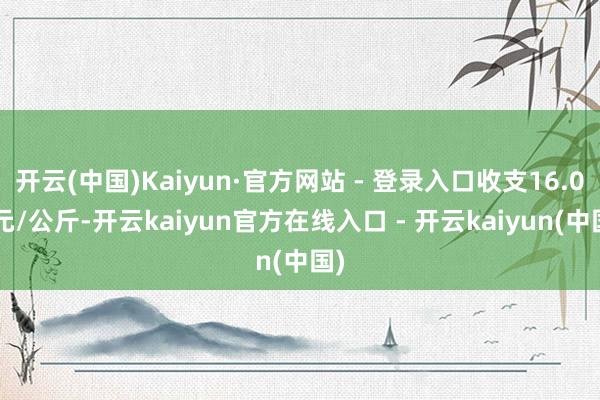 开云(中国)Kaiyun·官方网站 - 登录入口收支16.00元/公斤-开云kaiyun官方在线入口 - 开云kaiyun(中国)