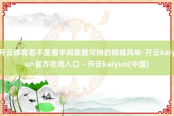 开云体育若不是眉宇间蒙胧可辨的倾城风味-开云kaiyun官方在线入口 - 开云kaiyun(中国)