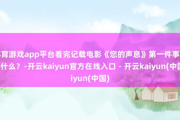 体育游戏app平台看完记载电影《您的声息》第一件事要干什么？-开云kaiyun官方在线入口 - 开云kaiyun(中国)