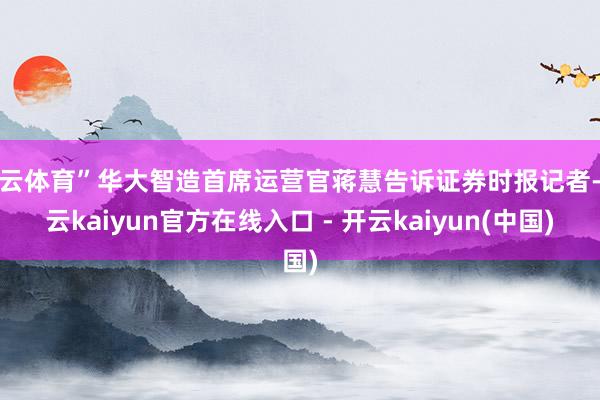 开云体育”华大智造首席运营官蒋慧告诉证券时报记者-开云kaiyun官方在线入口 - 开云kaiyun(中国)