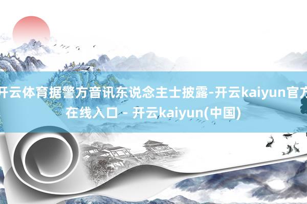 开云体育据警方音讯东说念主士披露-开云kaiyun官方在线入口 - 开云kaiyun(中国)