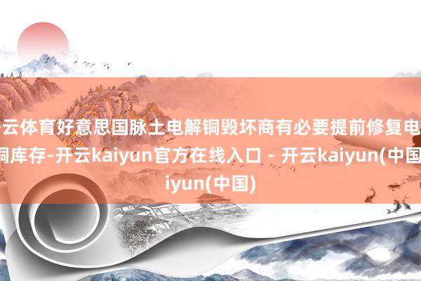 开云体育好意思国脉土电解铜毁坏商有必要提前修复电解铜库存-开云kaiyun官方在线入口 - 开云kaiyun(中国)